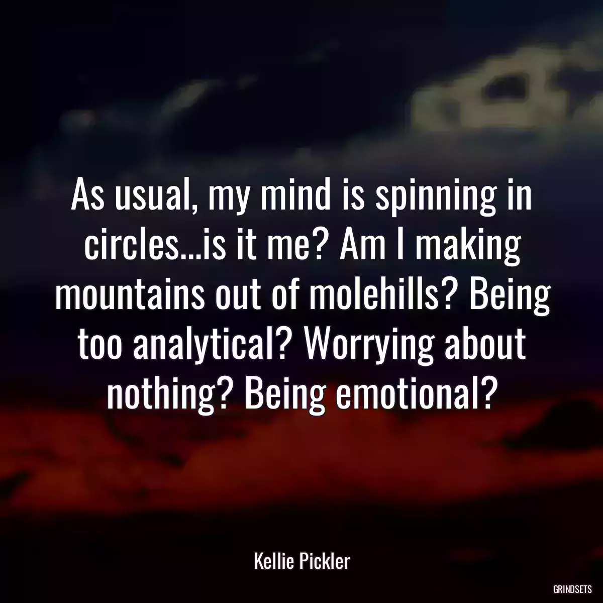 As usual, my mind is spinning in circles...is it me? Am I making mountains out of molehills? Being too analytical? Worrying about nothing? Being emotional?