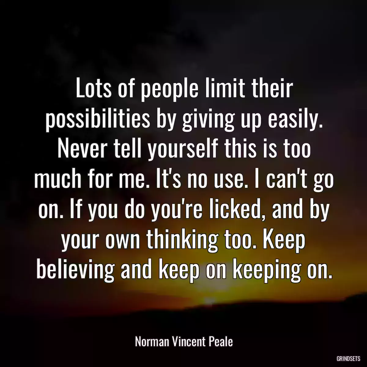 Lots of people limit their possibilities by giving up easily. Never tell yourself this is too much for me. It\'s no use. I can\'t go on. If you do you\'re licked, and by your own thinking too. Keep believing and keep on keeping on.