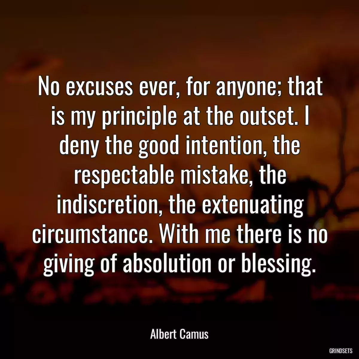 No excuses ever, for anyone; that is my principle at the outset. I deny the good intention, the respectable mistake, the indiscretion, the extenuating circumstance. With me there is no giving of absolution or blessing.