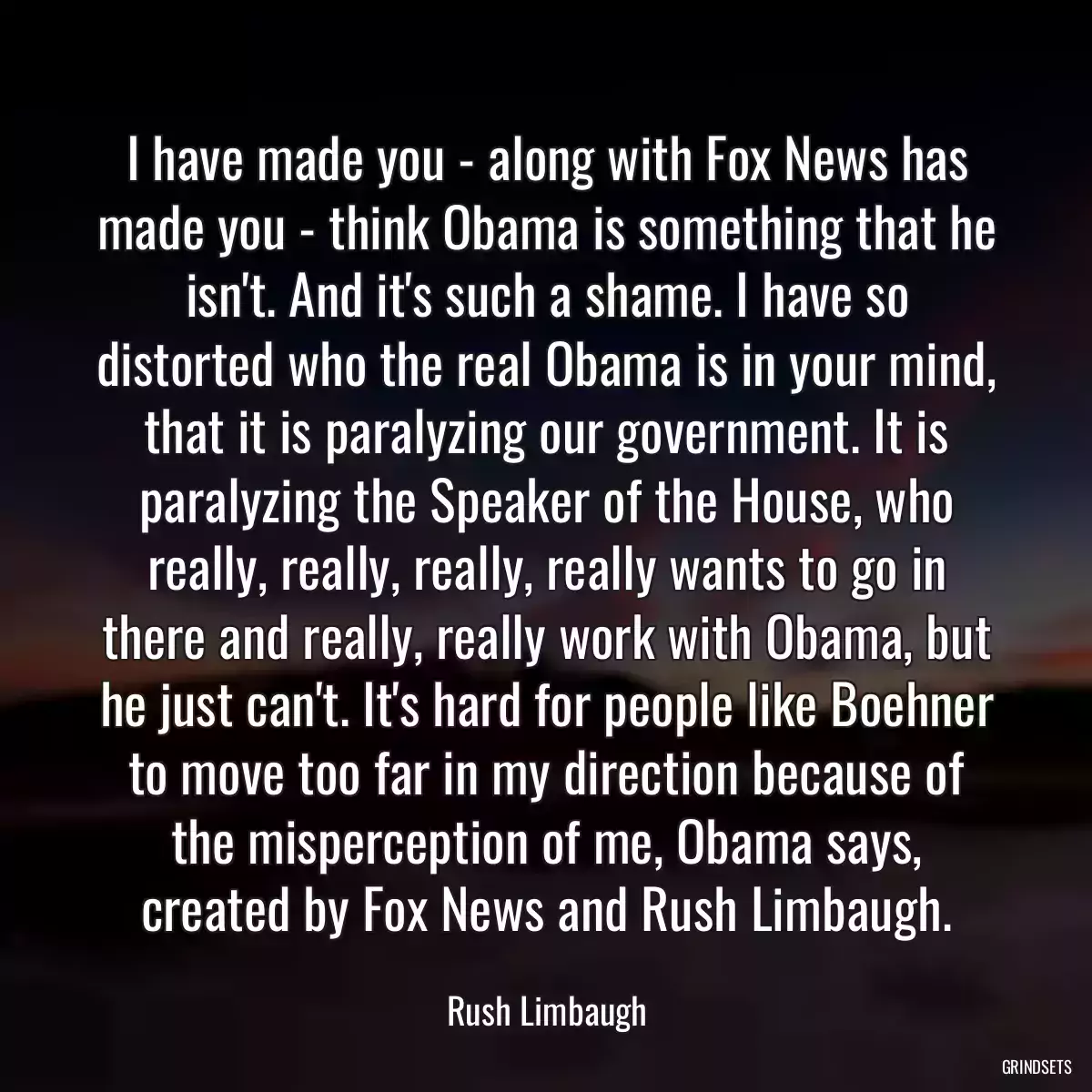 I have made you - along with Fox News has made you - think Obama is something that he isn\'t. And it\'s such a shame. I have so distorted who the real Obama is in your mind, that it is paralyzing our government. It is paralyzing the Speaker of the House, who really, really, really, really wants to go in there and really, really work with Obama, but he just can\'t. It\'s hard for people like Boehner to move too far in my direction because of the misperception of me, Obama says, created by Fox News and Rush Limbaugh.