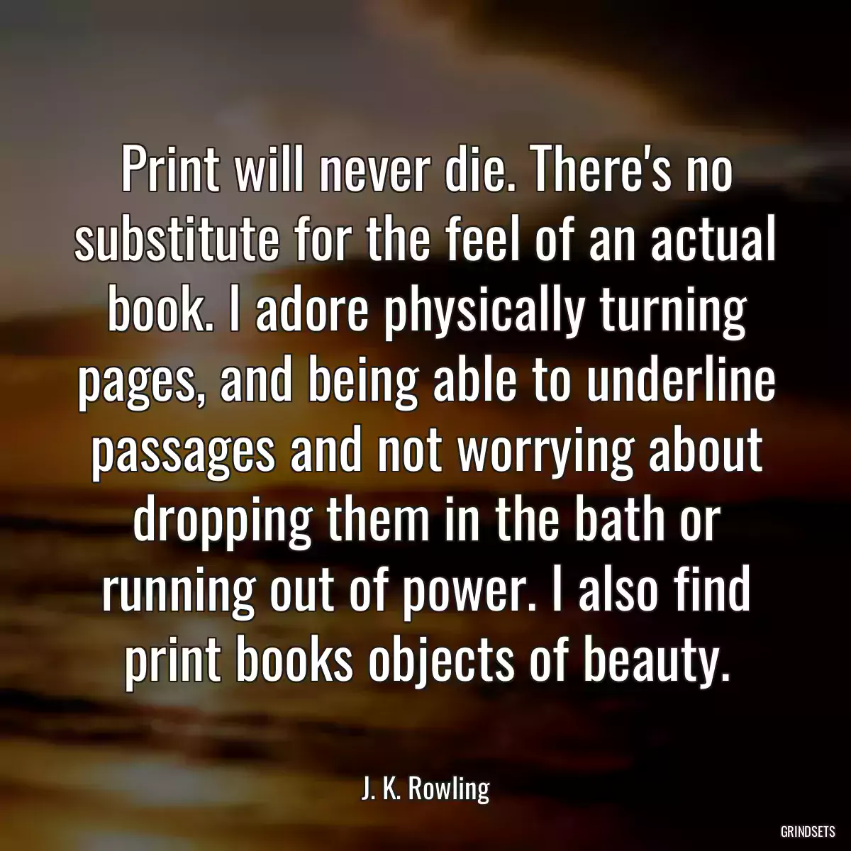 Print will never die. There\'s no substitute for the feel of an actual book. I adore physically turning pages, and being able to underline passages and not worrying about dropping them in the bath or running out of power. I also find print books objects of beauty.