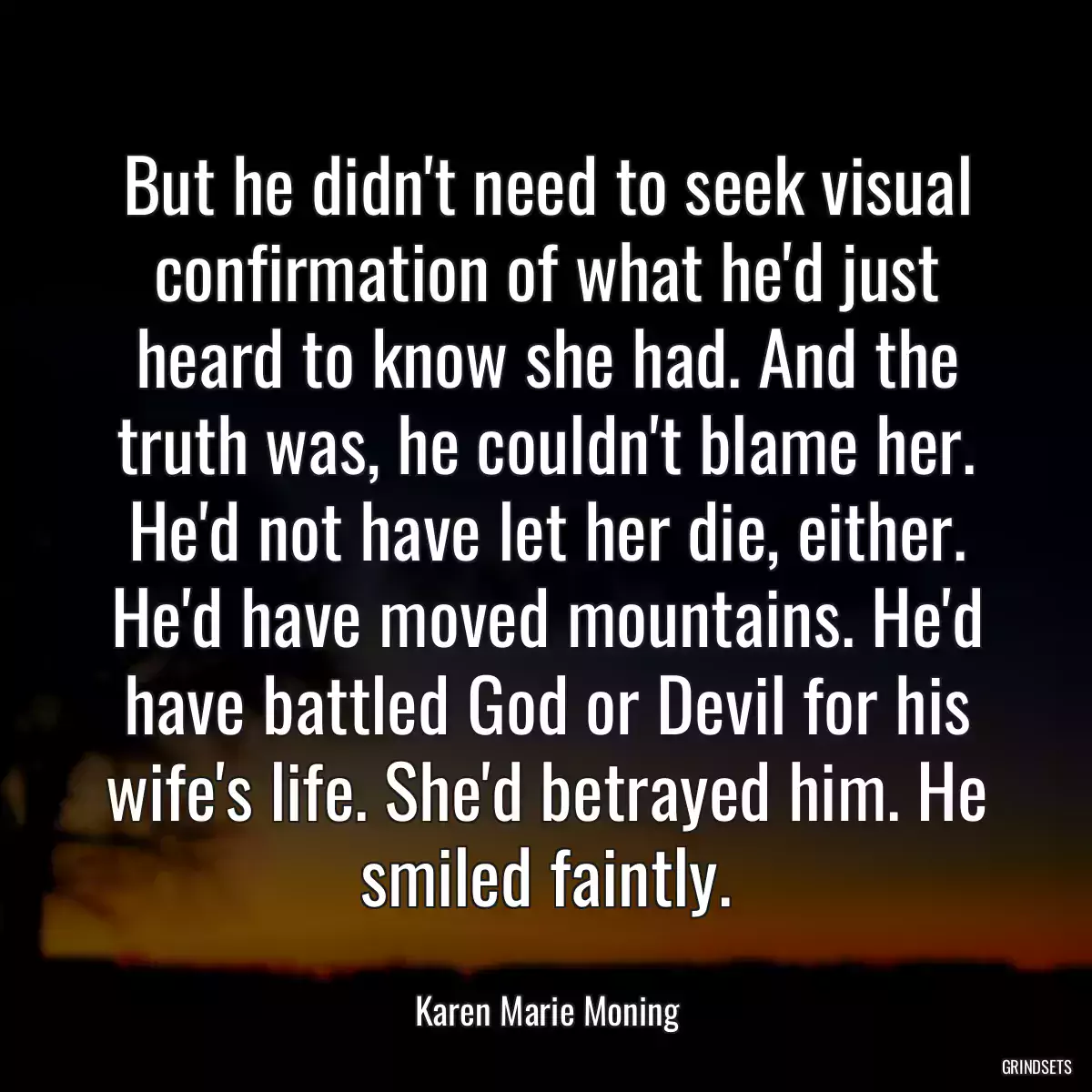 But he didn\'t need to seek visual confirmation of what he\'d just heard to know she had. And the truth was, he couldn\'t blame her. He\'d not have let her die, either. He\'d have moved mountains. He\'d have battled God or Devil for his wife\'s life. She\'d betrayed him. He smiled faintly.