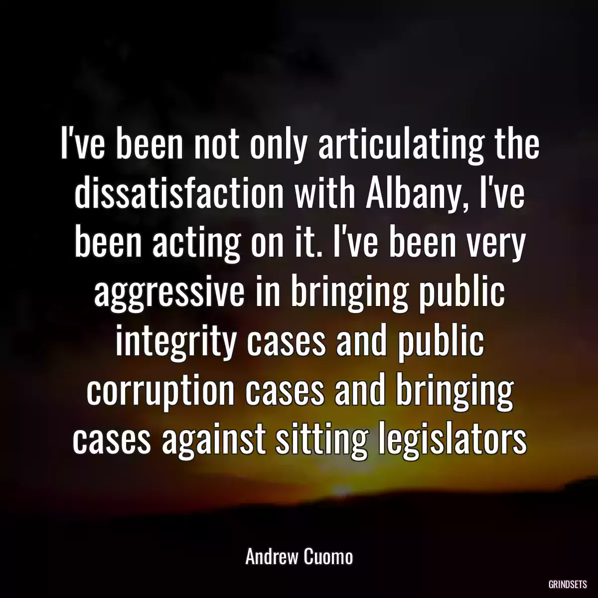 I\'ve been not only articulating the dissatisfaction with Albany, I\'ve been acting on it. I\'ve been very aggressive in bringing public integrity cases and public corruption cases and bringing cases against sitting legislators