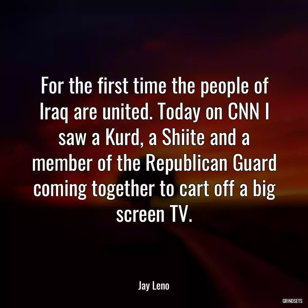 For the first time the people of Iraq are united. Today on CNN I saw a Kurd, a Shiite and a member of the Republican Guard coming together to cart off a big screen TV.