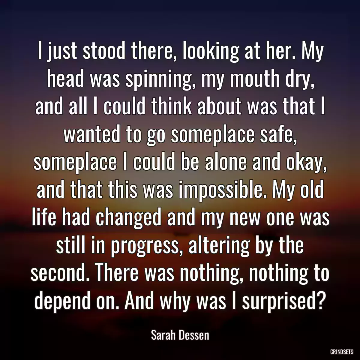 I just stood there, looking at her. My head was spinning, my mouth dry, and all I could think about was that I wanted to go someplace safe, someplace I could be alone and okay, and that this was impossible. My old life had changed and my new one was still in progress, altering by the second. There was nothing, nothing to depend on. And why was I surprised?