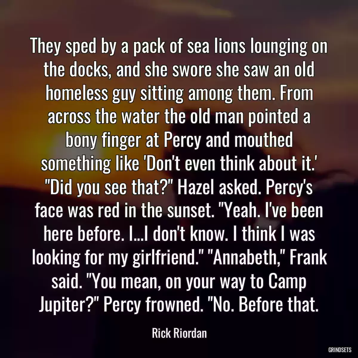 They sped by a pack of sea lions lounging on the docks, and she swore she saw an old homeless guy sitting among them. From across the water the old man pointed a bony finger at Percy and mouthed something like \'Don\'t even think about it.\' \