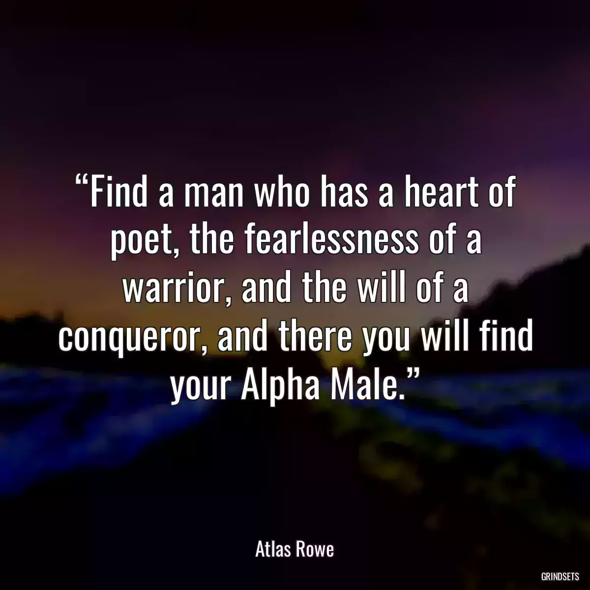 “Find a man who has a heart of poet, the fearlessness of a warrior, and the will of a conqueror, and there you will find your Alpha Male.”