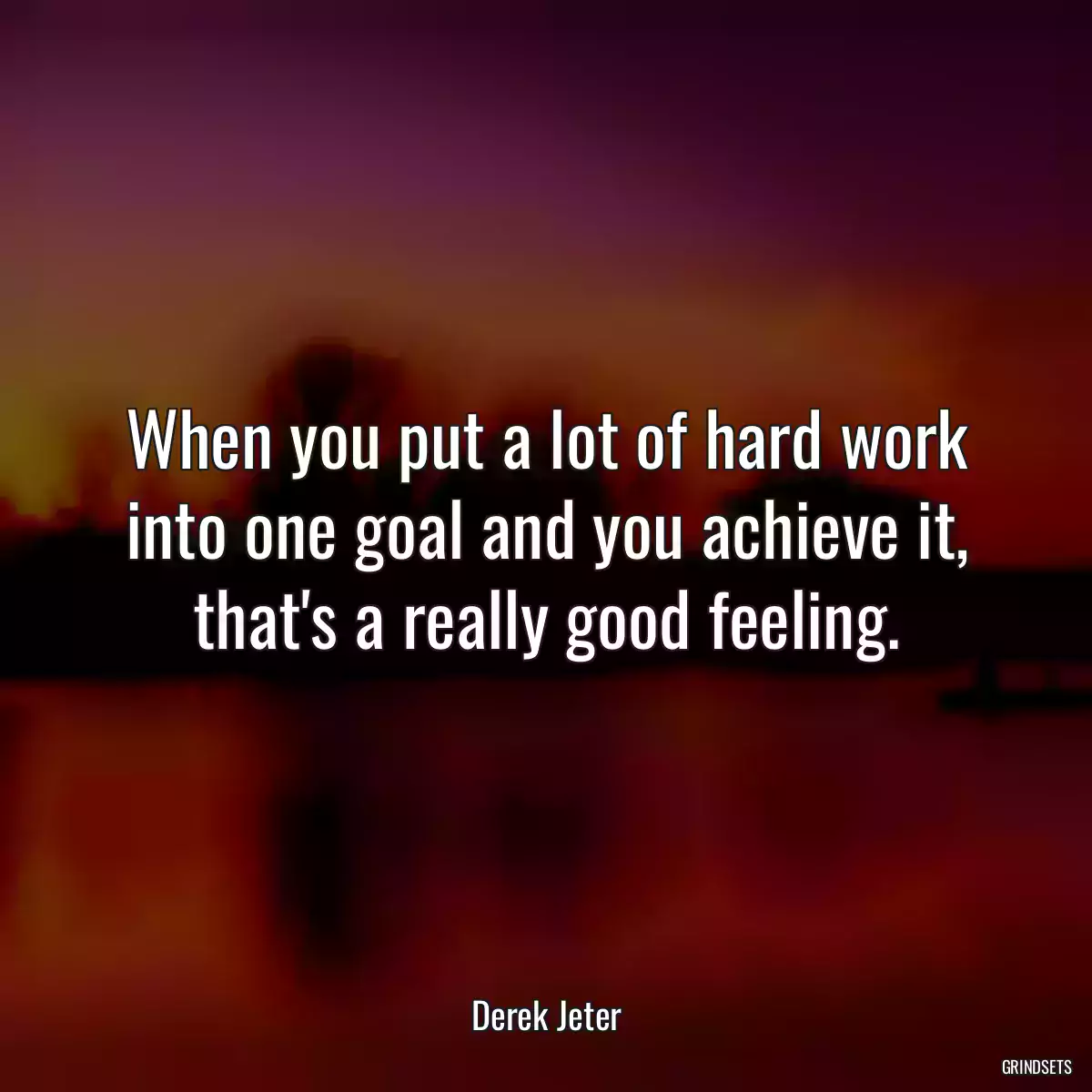 When you put a lot of hard work into one goal and you achieve it, that\'s a really good feeling.