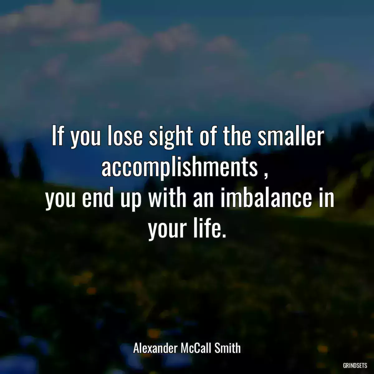 If you lose sight of the smaller accomplishments , 
 you end up with an imbalance in your life.