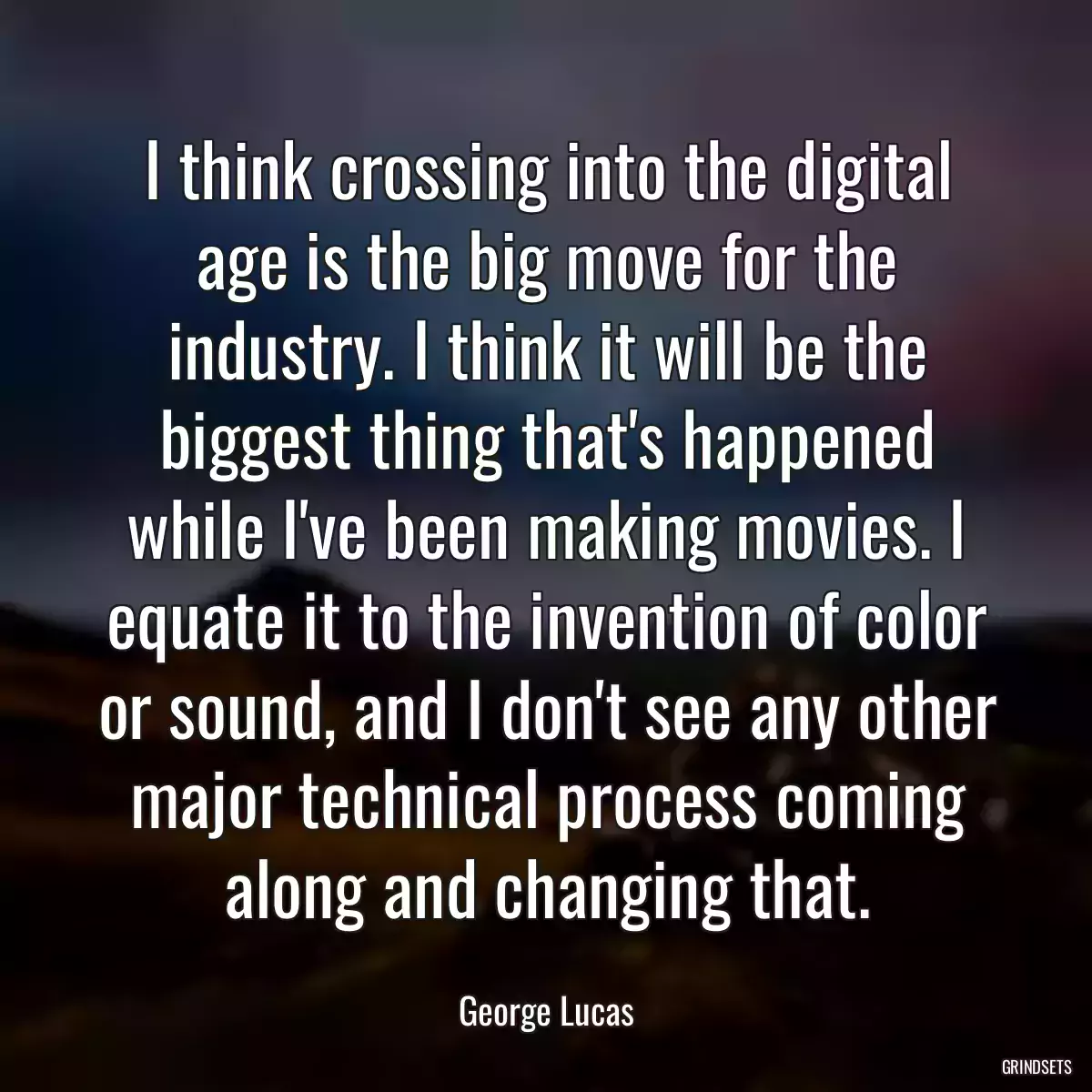 I think crossing into the digital age is the big move for the industry. I think it will be the biggest thing that\'s happened while I\'ve been making movies. I equate it to the invention of color or sound, and I don\'t see any other major technical process coming along and changing that.