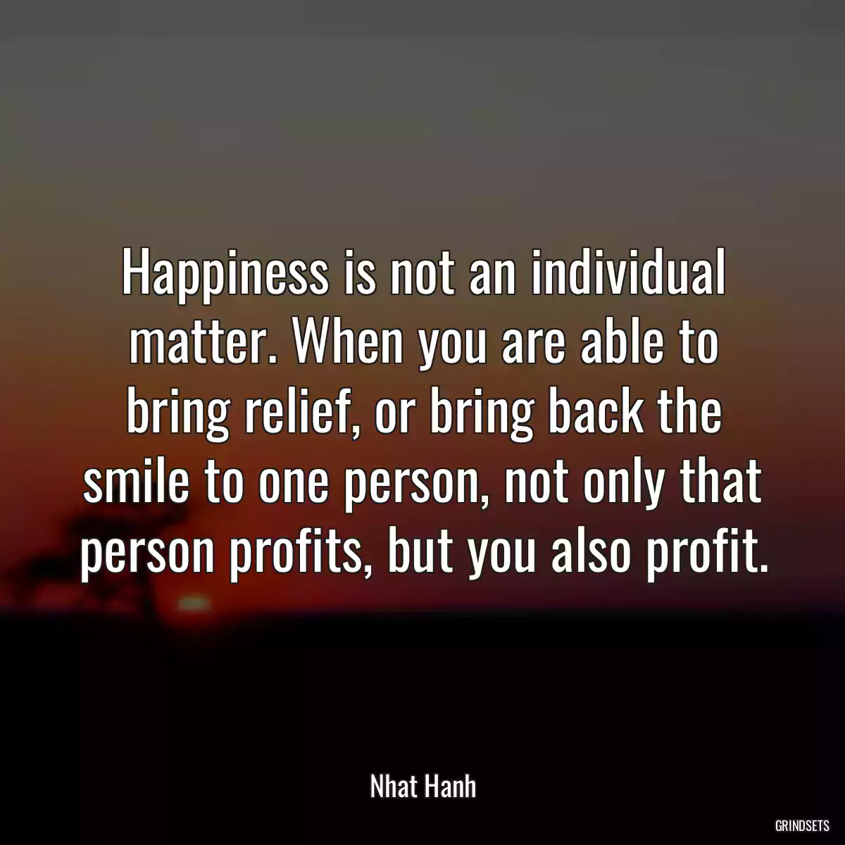 Happiness is not an individual matter. When you are able to bring relief, or bring back the smile to one person, not only that person profits, but you also profit.