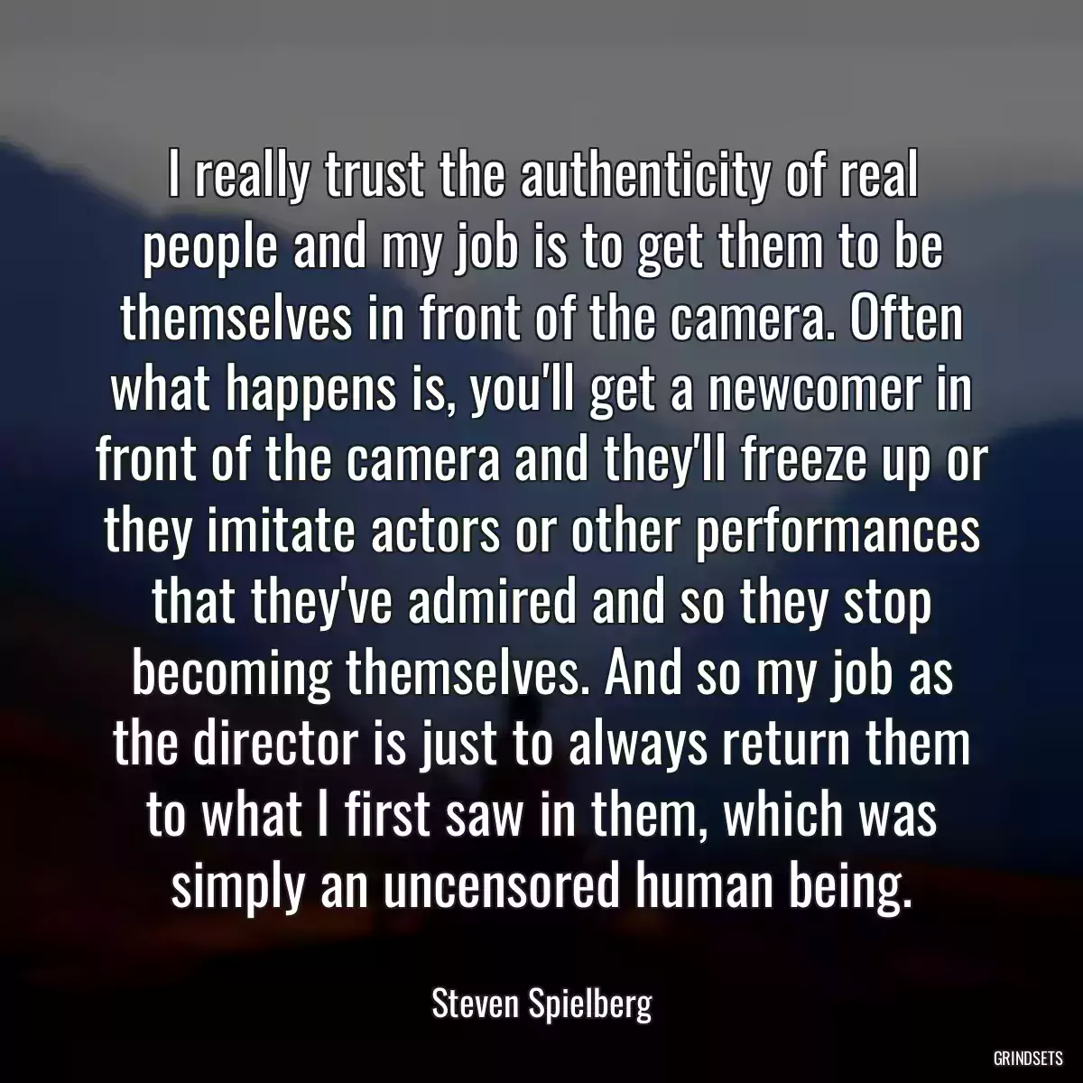 I really trust the authenticity of real people and my job is to get them to be themselves in front of the camera. Often what happens is, you\'ll get a newcomer in front of the camera and they\'ll freeze up or they imitate actors or other performances that they\'ve admired and so they stop becoming themselves. And so my job as the director is just to always return them to what I first saw in them, which was simply an uncensored human being.