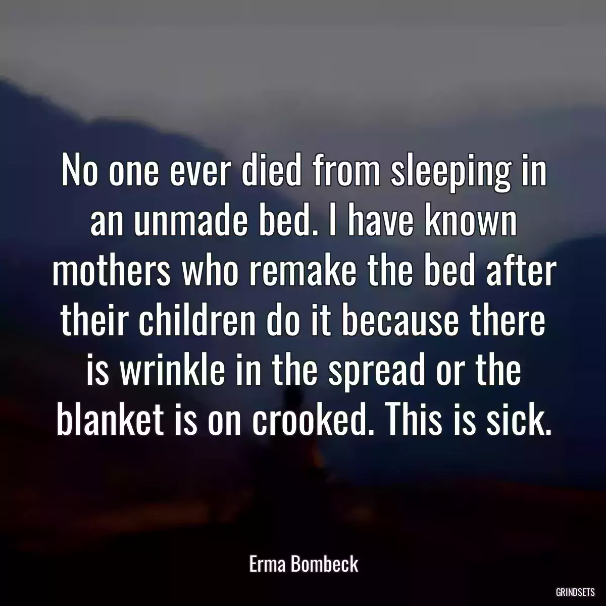 No one ever died from sleeping in an unmade bed. I have known mothers who remake the bed after their children do it because there is wrinkle in the spread or the blanket is on crooked. This is sick.