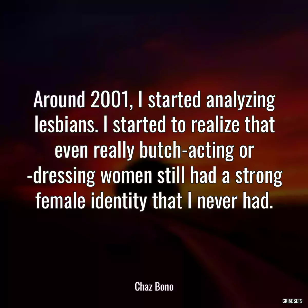 Around 2001, I started analyzing lesbians. I started to realize that even really butch-acting or -dressing women still had a strong female identity that I never had.