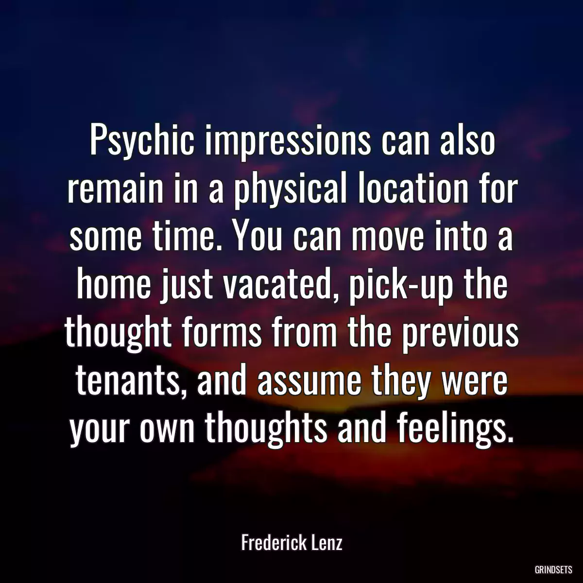 Psychic impressions can also remain in a physical location for some time. You can move into a home just vacated, pick-up the thought forms from the previous tenants, and assume they were your own thoughts and feelings.