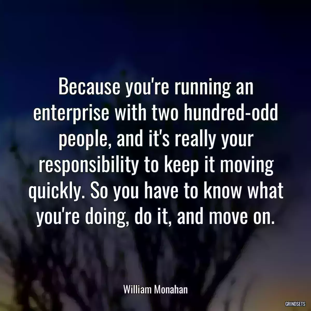 Because you\'re running an enterprise with two hundred-odd people, and it\'s really your responsibility to keep it moving quickly. So you have to know what you\'re doing, do it, and move on.