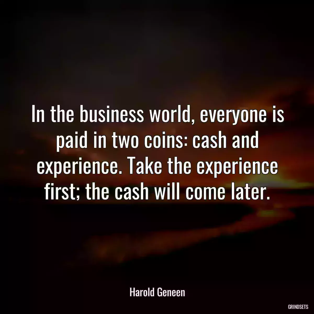 In the business world, everyone is paid in two coins: cash and experience. Take the experience first; the cash will come later.