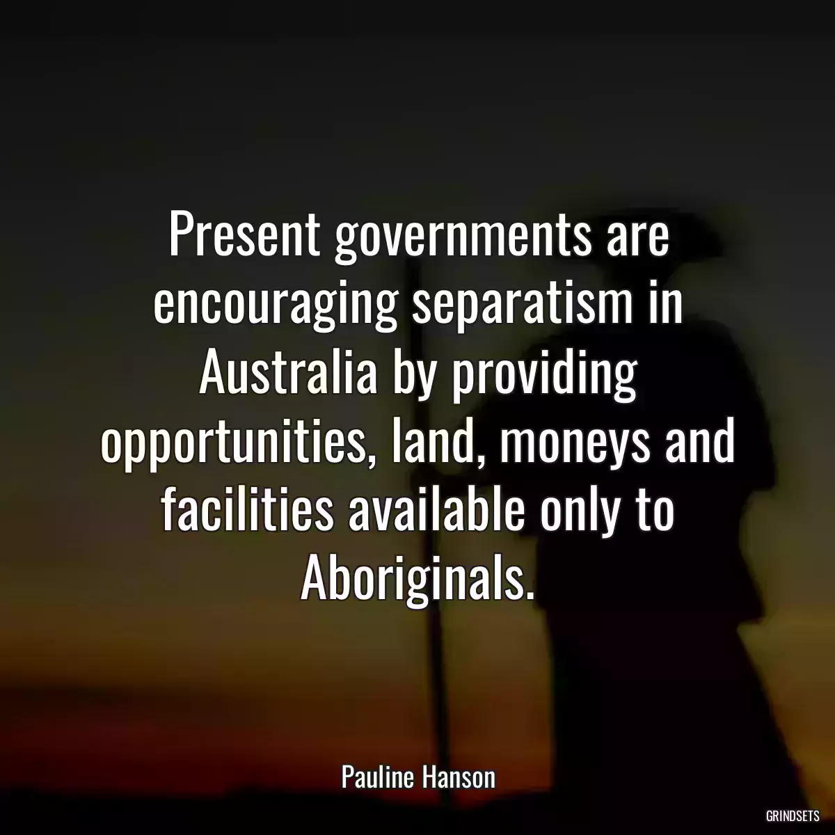 Present governments are encouraging separatism in Australia by providing opportunities, land, moneys and facilities available only to Aboriginals.