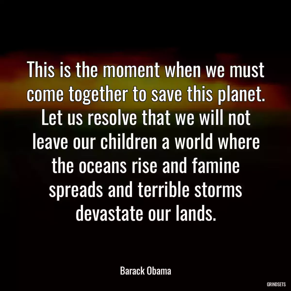 This is the moment when we must come together to save this planet. Let us resolve that we will not leave our children a world where the oceans rise and famine spreads and terrible storms devastate our lands.