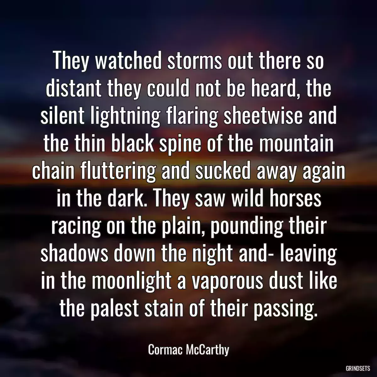 They watched storms out there so distant they could not be heard, the silent lightning flaring sheetwise and the thin black spine of the mountain chain fluttering and sucked away again in the dark. They saw wild horses racing on the plain, pounding their shadows down the night and- leaving in the moonlight a vaporous dust like the palest stain of their passing.