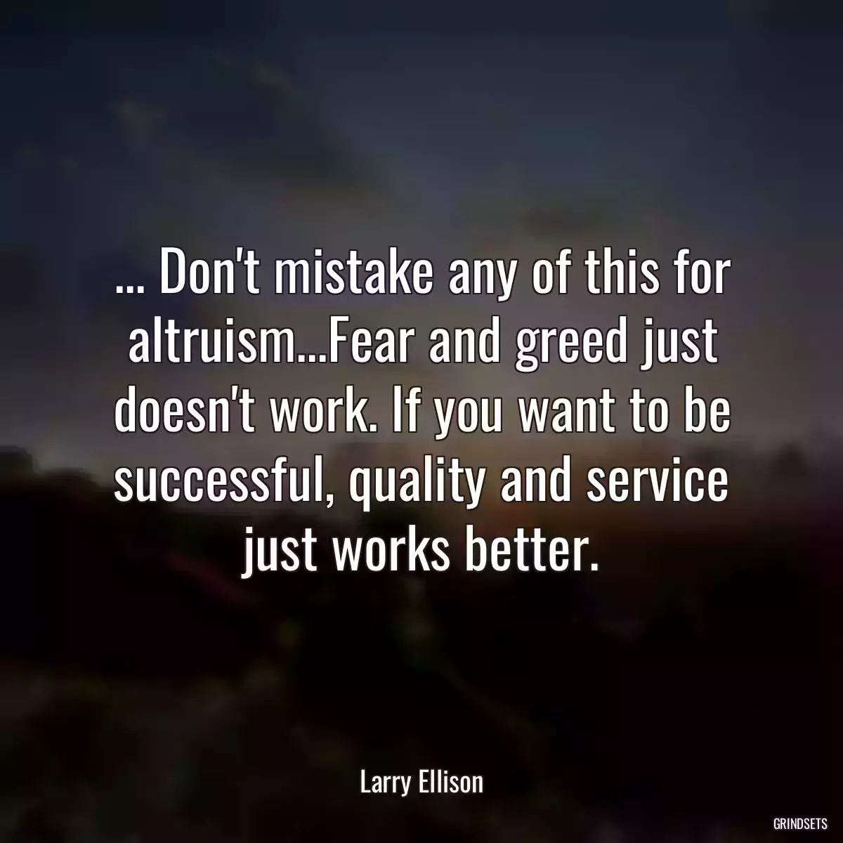 ... Don\'t mistake any of this for altruism...Fear and greed just doesn\'t work. If you want to be successful, quality and service just works better.