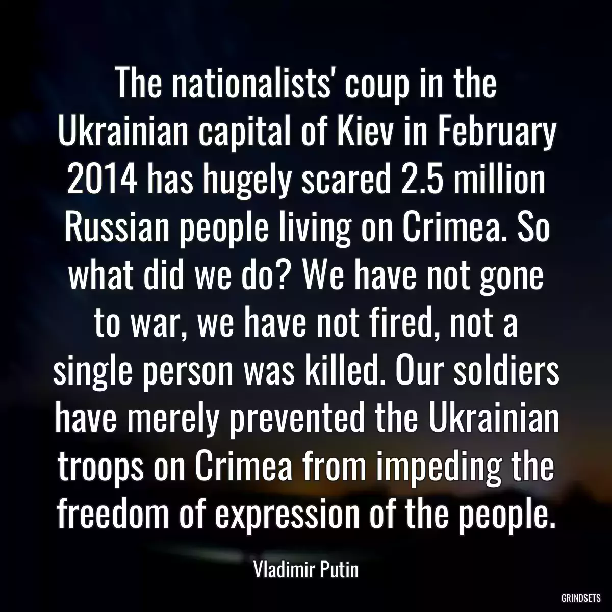 The nationalists\' coup in the Ukrainian capital of Kiev in February 2014 has hugely scared 2.5 million Russian people living on Crimea. So what did we do? We have not gone to war, we have not fired, not a single person was killed. Our soldiers have merely prevented the Ukrainian troops on Crimea from impeding the freedom of expression of the people.