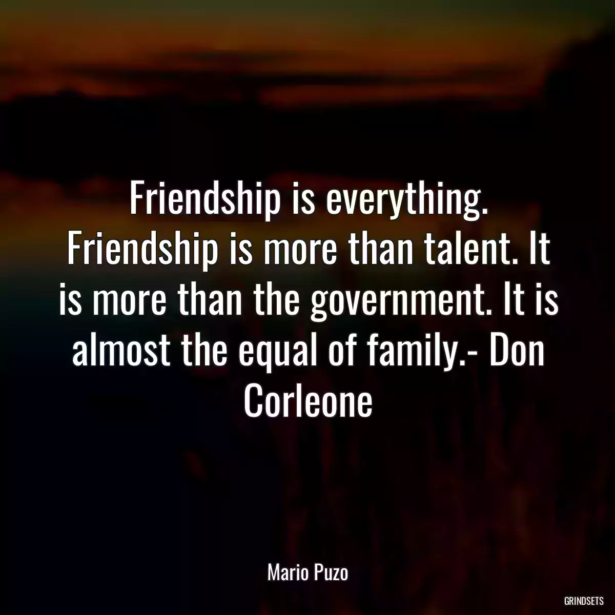 Friendship is everything. Friendship is more than talent. It is more than the government. It is almost the equal of family.- Don Corleone