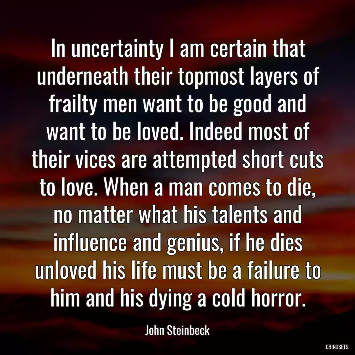 In uncertainty I am certain that underneath their topmost layers of frailty men want to be good and want to be loved. Indeed most of their vices are attempted short cuts to love. When a man comes to die, no matter what his talents and influence and genius, if he dies unloved his life must be a failure to him and his dying a cold horror.