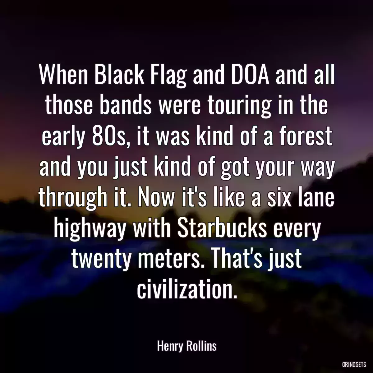 When Black Flag and DOA and all those bands were touring in the early 80s, it was kind of a forest and you just kind of got your way through it. Now it\'s like a six lane highway with Starbucks every twenty meters. That\'s just civilization.