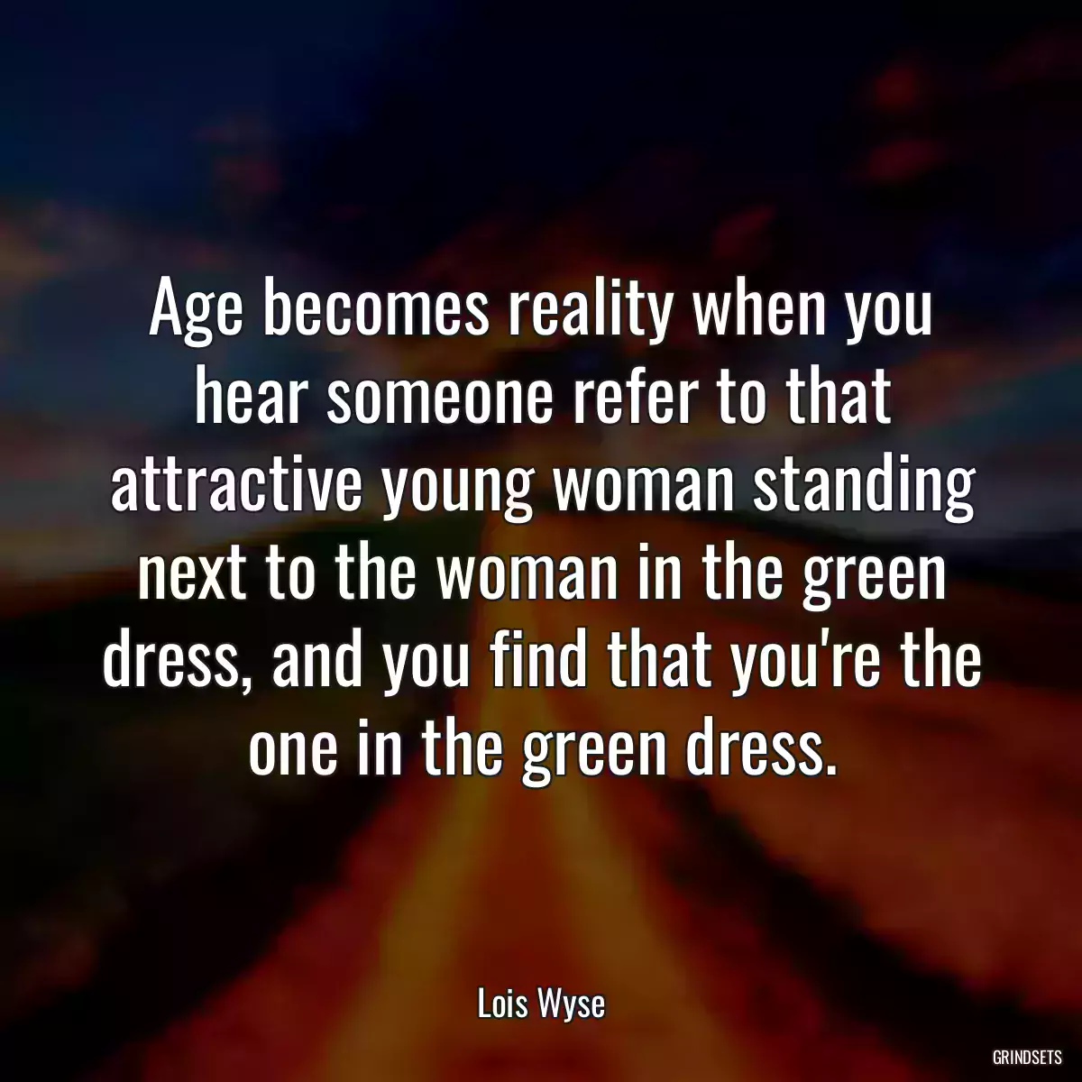 Age becomes reality when you hear someone refer to that attractive young woman standing next to the woman in the green dress, and you find that you\'re the one in the green dress.