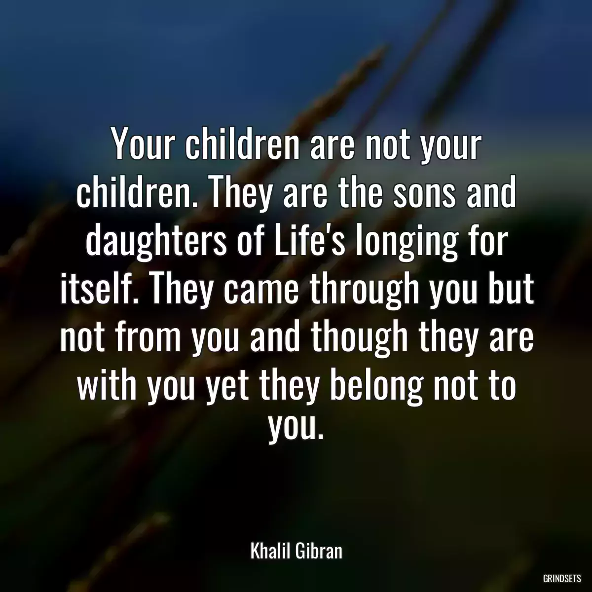 Your children are not your children. They are the sons and daughters of Life\'s longing for itself. They came through you but not from you and though they are with you yet they belong not to you.