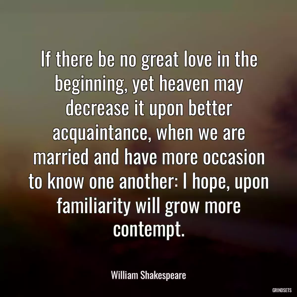 If there be no great love in the beginning, yet heaven may decrease it upon better acquaintance, when we are married and have more occasion to know one another: I hope, upon familiarity will grow more contempt.