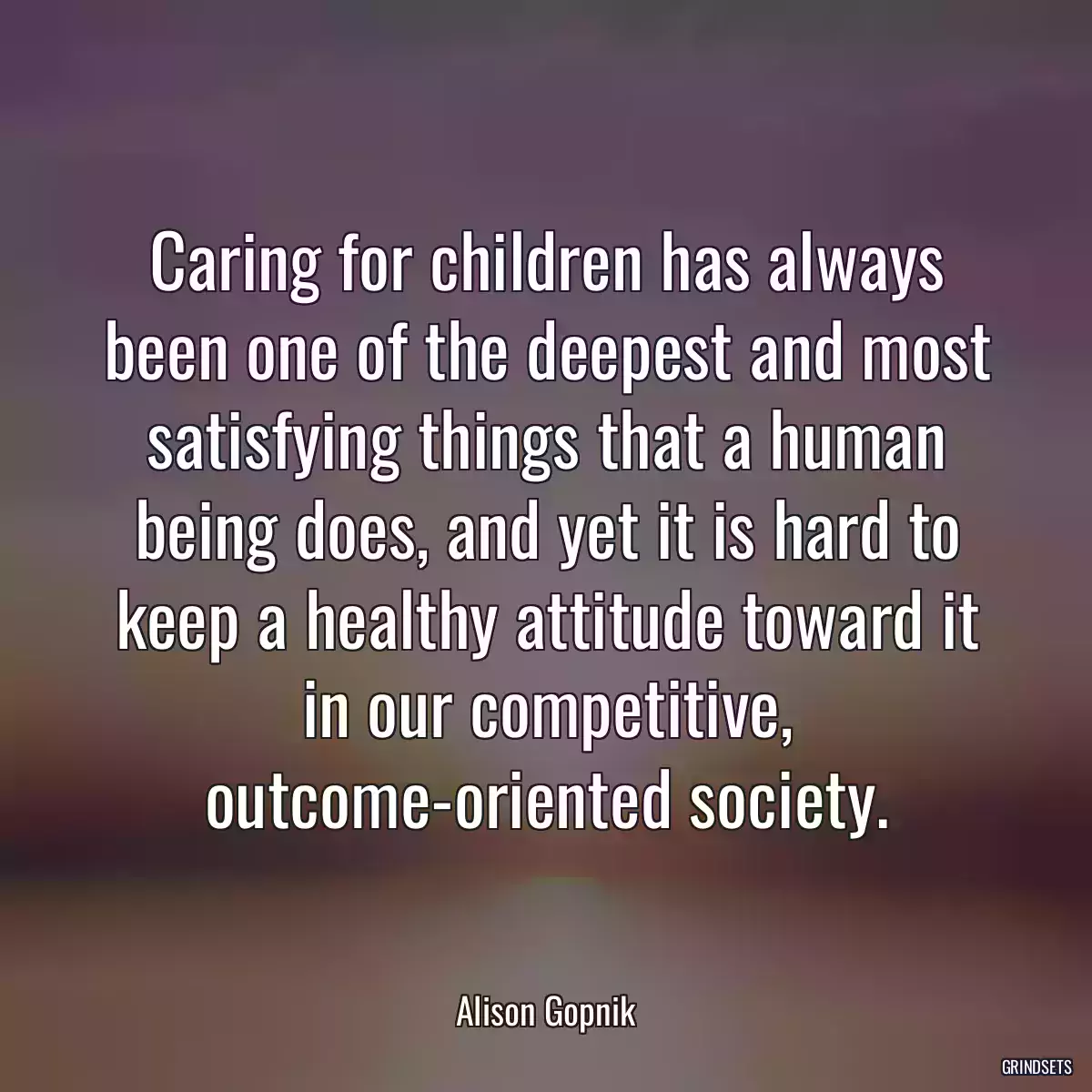 Caring for children has always been one of the deepest and most satisfying things that a human being does, and yet it is hard to keep a healthy attitude toward it in our competitive, outcome-oriented society.