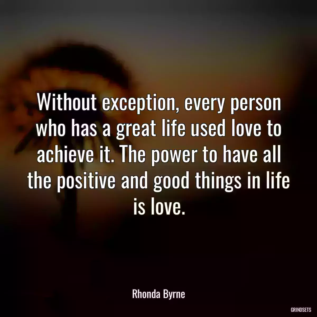 Without exception, every person who has a great life used love to achieve it. The power to have all the positive and good things in life is love.