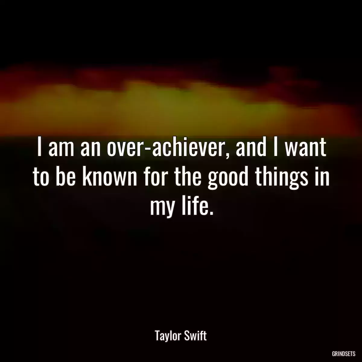 I am an over-achiever, and I want to be known for the good things in my life.