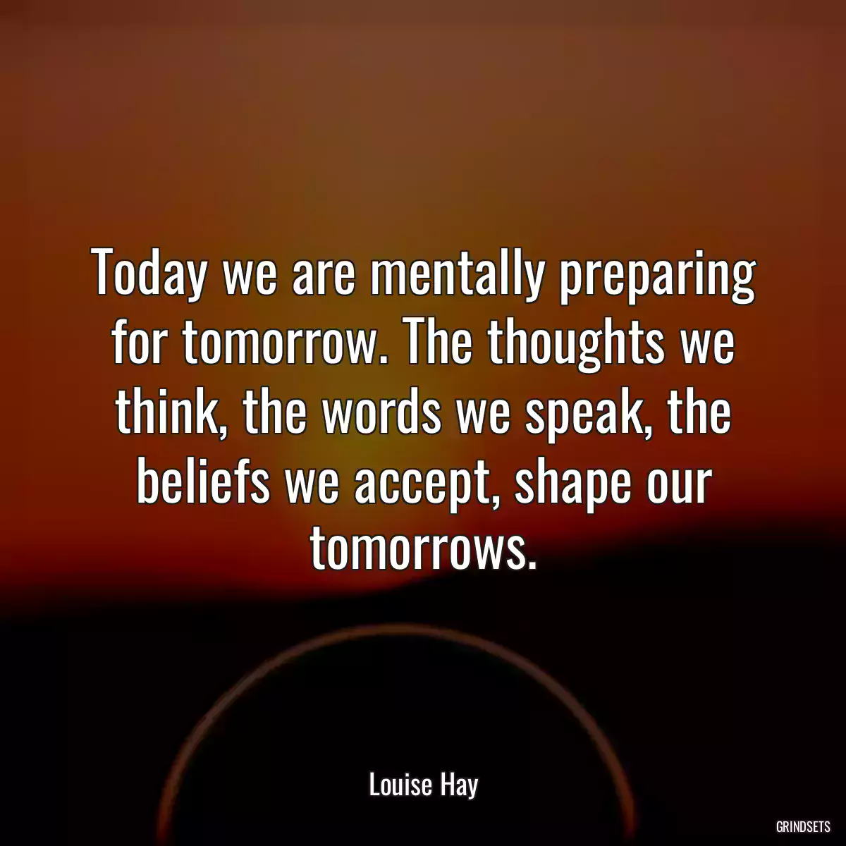 Today we are mentally preparing for tomorrow. The thoughts we think, the words we speak, the beliefs we accept, shape our tomorrows.