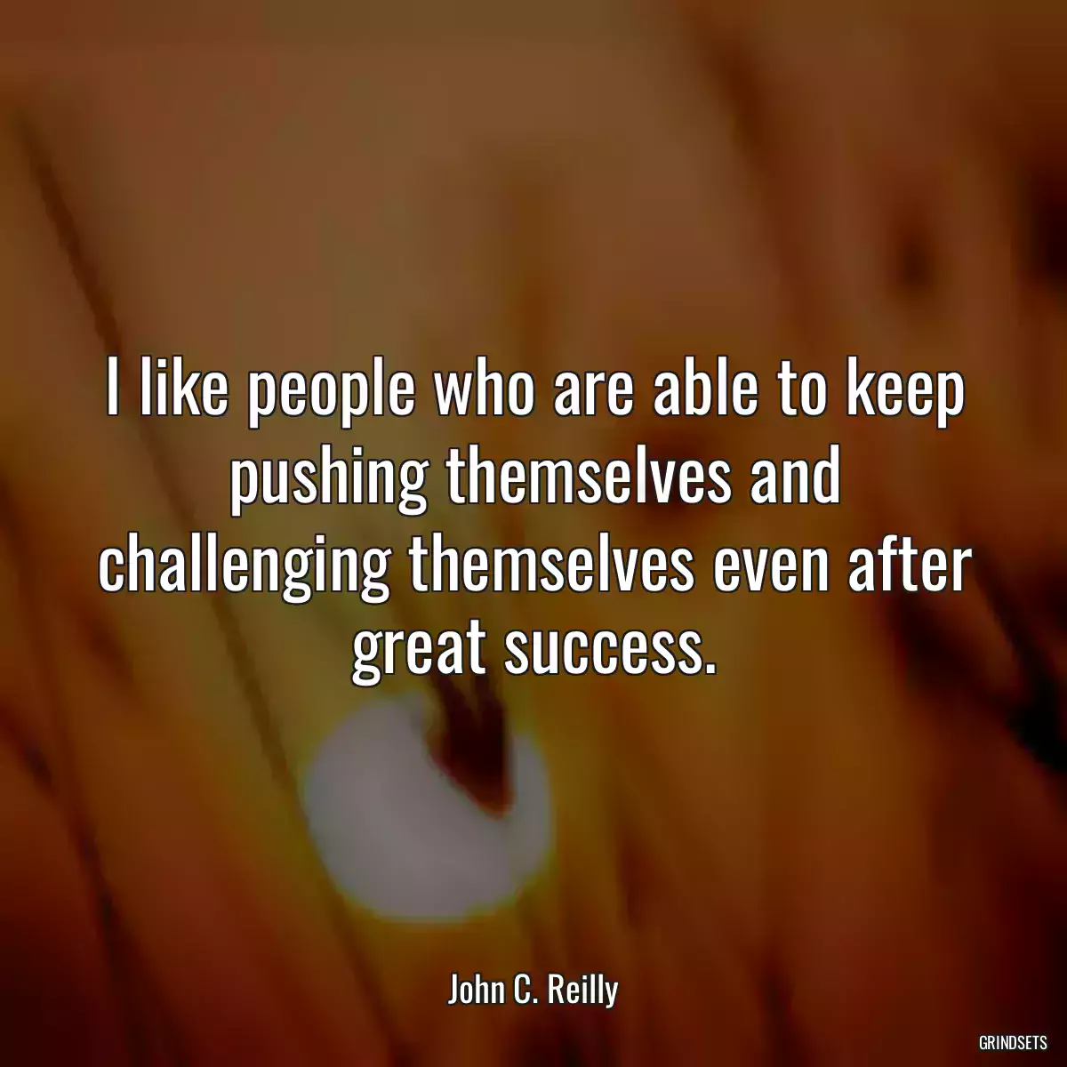 I like people who are able to keep pushing themselves and challenging themselves even after great success.