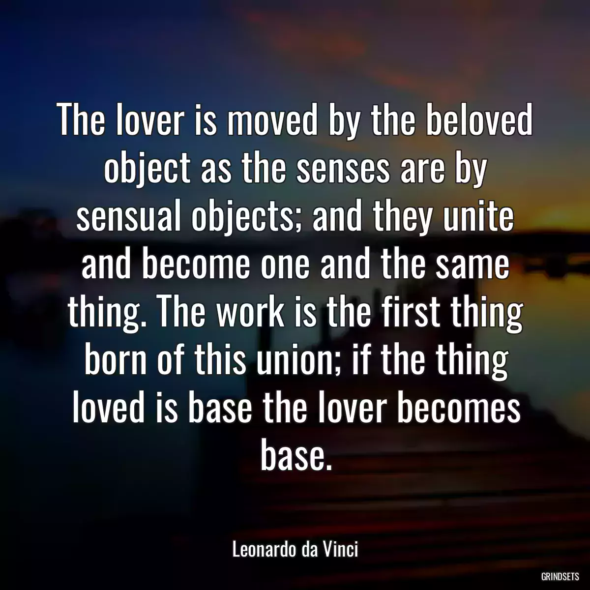 The lover is moved by the beloved object as the senses are by sensual objects; and they unite and become one and the same thing. The work is the first thing born of this union; if the thing loved is base the lover becomes base.