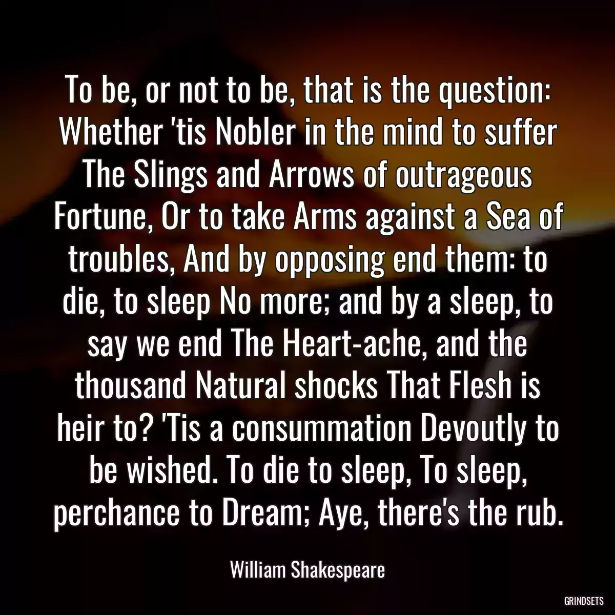 To be, or not to be, that is the question: Whether \'tis Nobler in the mind to suffer The Slings and Arrows of outrageous Fortune, Or to take Arms against a Sea of troubles, And by opposing end them: to die, to sleep No more; and by a sleep, to say we end The Heart-ache, and the thousand Natural shocks That Flesh is heir to? \'Tis a consummation Devoutly to be wished. To die to sleep, To sleep, perchance to Dream; Aye, there\'s the rub.