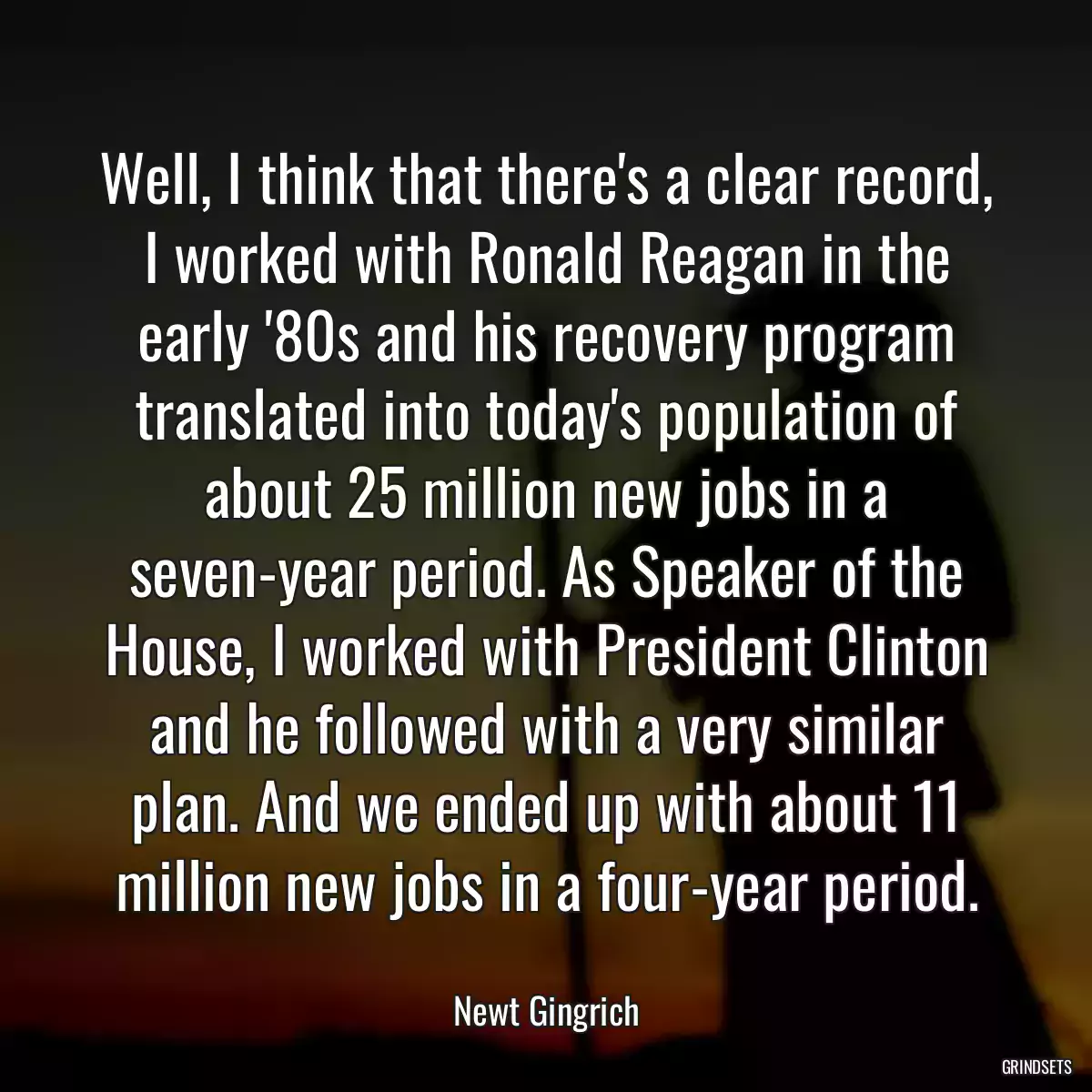 Well, I think that there\'s a clear record, I worked with Ronald Reagan in the early \'80s and his recovery program translated into today\'s population of about 25 million new jobs in a seven-year period. As Speaker of the House, I worked with President Clinton and he followed with a very similar plan. And we ended up with about 11 million new jobs in a four-year period.