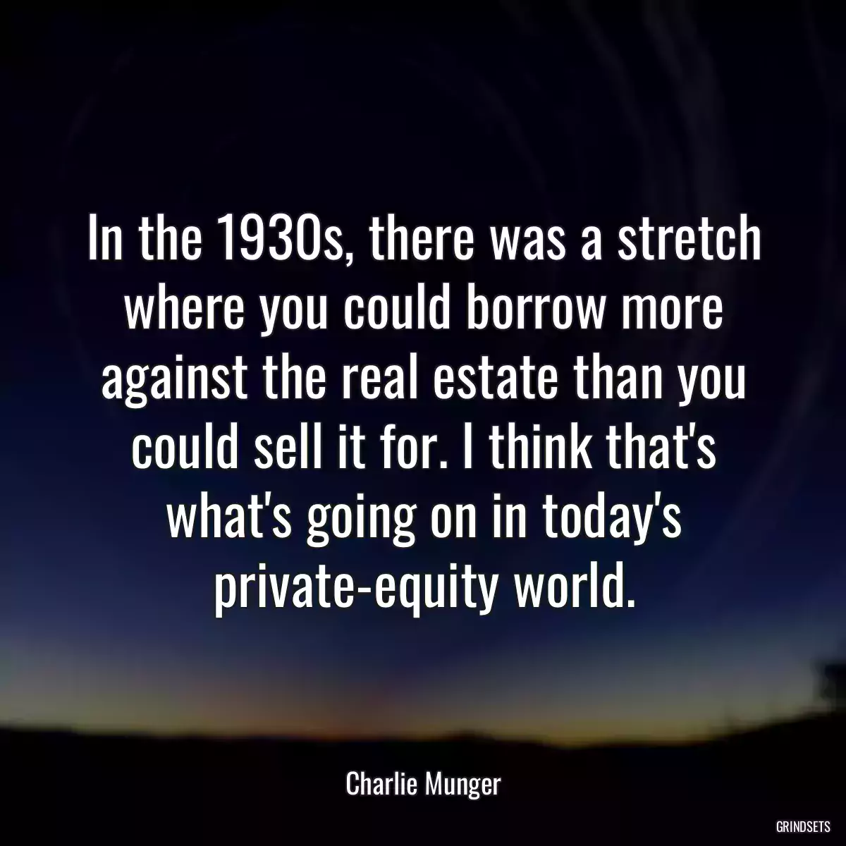 In the 1930s, there was a stretch where you could borrow more against the real estate than you could sell it for. I think that\'s what\'s going on in today\'s private-equity world.