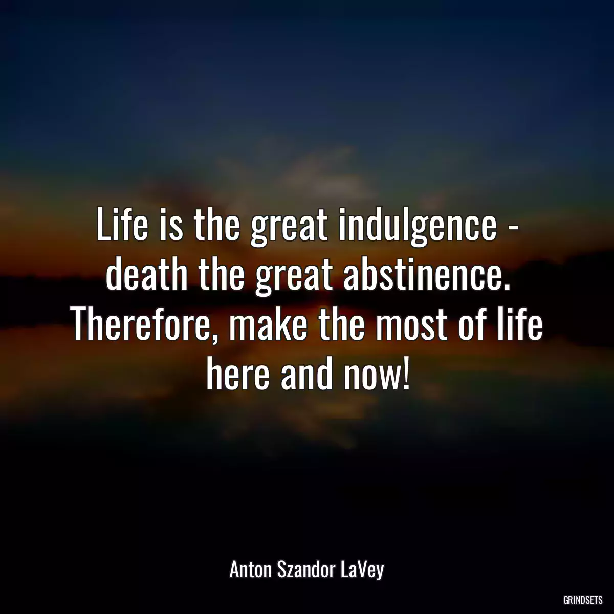 Life is the great indulgence - death the great abstinence. Therefore, make the most of life here and now!