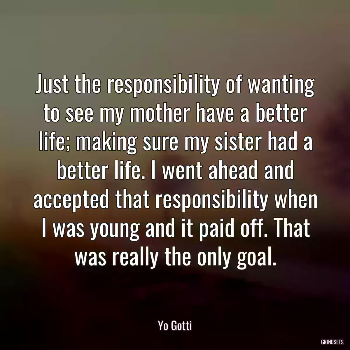 Just the responsibility of wanting to see my mother have a better life; making sure my sister had a better life. I went ahead and accepted that responsibility when I was young and it paid off. That was really the only goal.