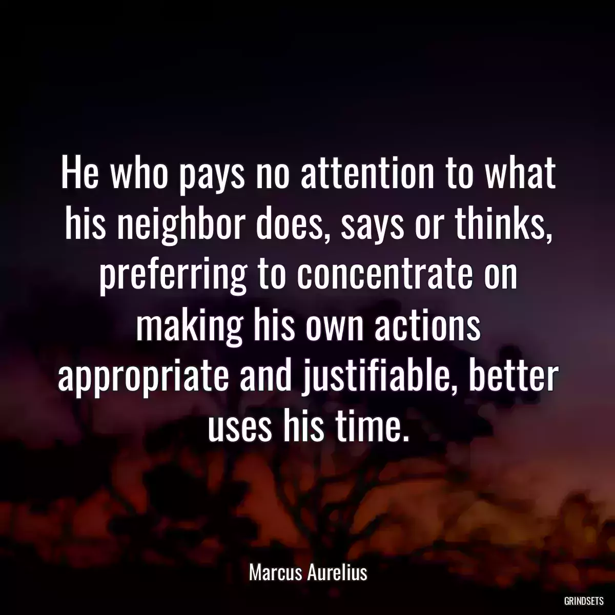 He who pays no attention to what his neighbor does, says or thinks, preferring to concentrate on making his own actions appropriate and justifiable, better uses his time.