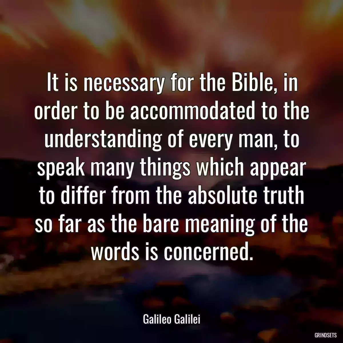 It is necessary for the Bible, in order to be accommodated to the understanding of every man, to speak many things which appear to differ from the absolute truth so far as the bare meaning of the words is concerned.