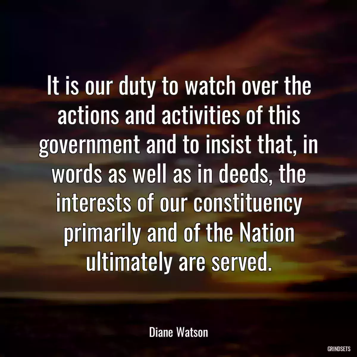 It is our duty to watch over the actions and activities of this government and to insist that, in words as well as in deeds, the interests of our constituency primarily and of the Nation ultimately are served.