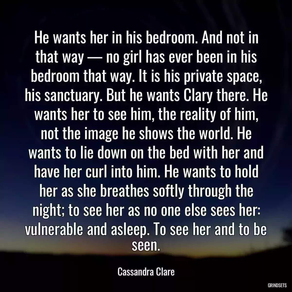 He wants her in his bedroom. And not in that way — no girl has ever been in his bedroom that way. It is his private space, his sanctuary. But he wants Clary there. He wants her to see him, the reality of him, not the image he shows the world. He wants to lie down on the bed with her and have her curl into him. He wants to hold her as she breathes softly through the night; to see her as no one else sees her: vulnerable and asleep. To see her and to be seen.