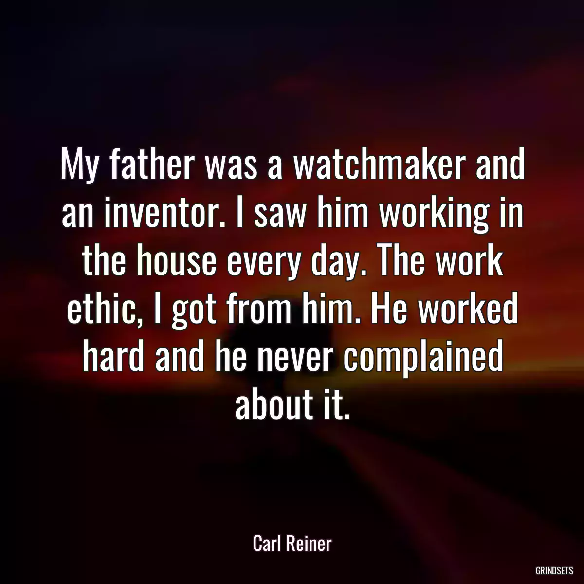 My father was a watchmaker and an inventor. I saw him working in the house every day. The work ethic, I got from him. He worked hard and he never complained about it.