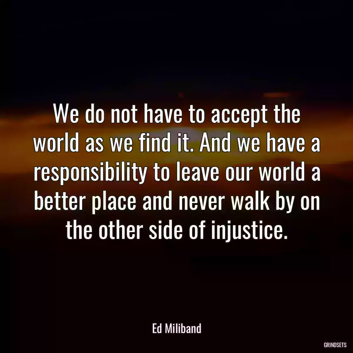 We do not have to accept the world as we find it. And we have a responsibility to leave our world a better place and never walk by on the other side of injustice.