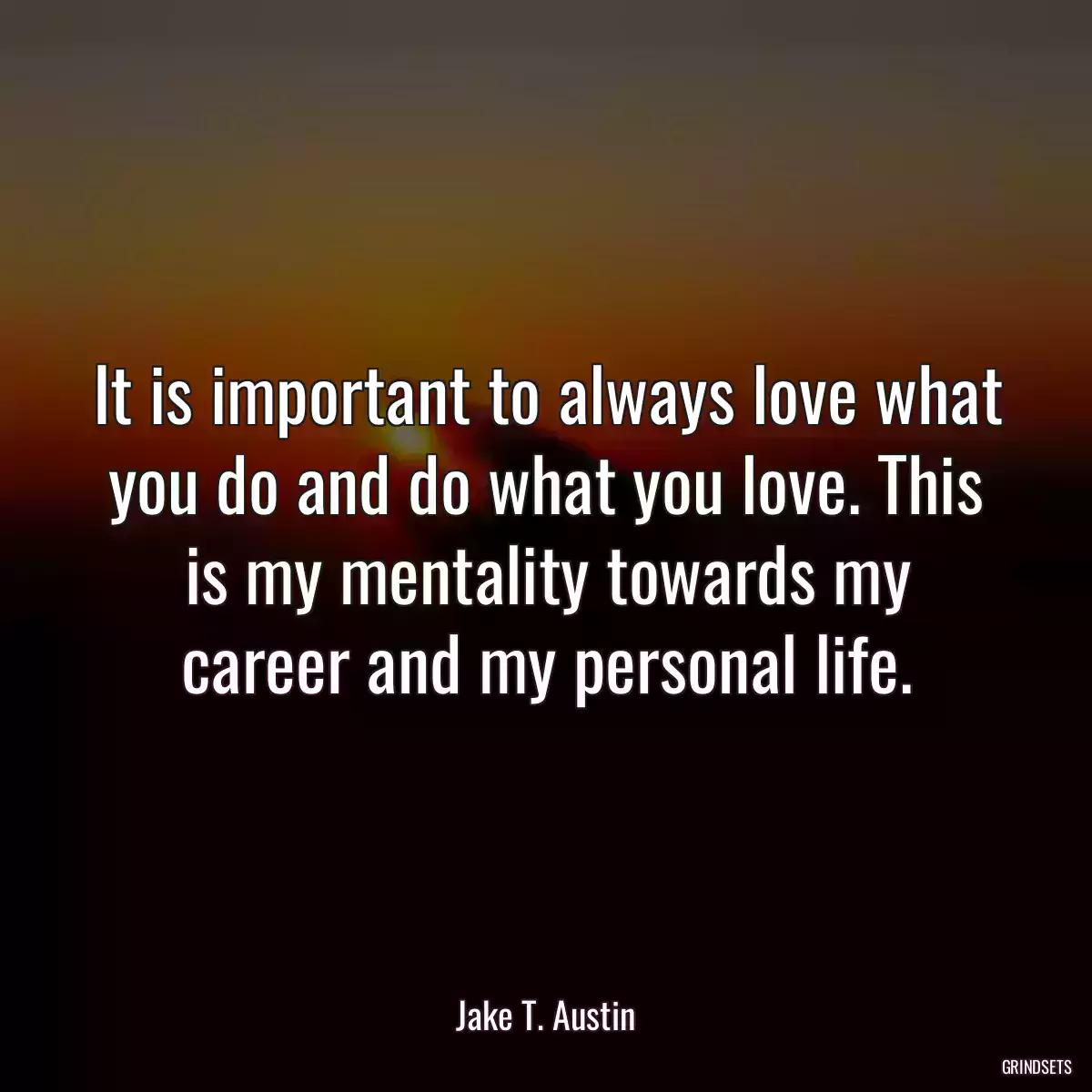 It is important to always love what you do and do what you love. This is my mentality towards my career and my personal life.